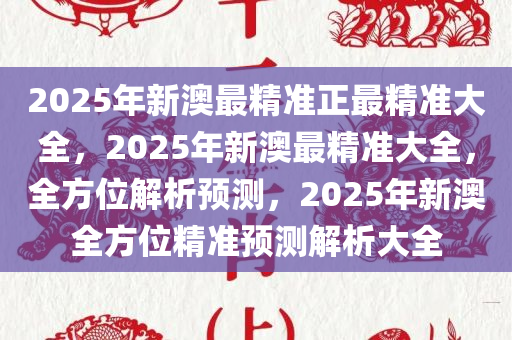 2025年新澳最精准正最精准大全:精选解析解释落实